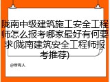 陇南中级建筑施工安全工程师怎么报考哪家最好有何要求(陇南建筑安全工程师报考推荐)
