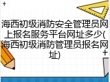 海西初级消防安全管理员网上报名服务平台网址多少(海西初级消防管理员报名网址)
