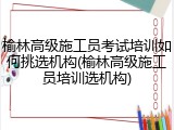 榆林高级施工员考试培训如何挑选机构(榆林高级施工员培训选机构)