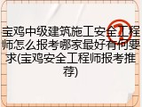 宝鸡中级建筑施工安全工程师怎么报考哪家最好有何要求(宝鸡安全工程师报考推荐)