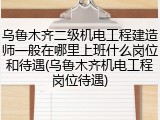 乌鲁木齐二级机电工程建造师一般在哪里上班什么岗位和待遇(乌鲁木齐机电工程岗位待遇)