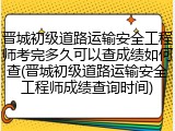 晋城初级道路运输安全工程师考完多久可以查成绩如何查(晋城初级道路运输安全工程师成绩查询时间)