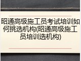 昭通高级施工员考试培训如何挑选机构(昭通高级施工员培训选机构)