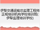 伊犁交通运输总监理工程师正规培训机构学校培训班(伊犁监理培训学校)