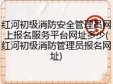 红河初级消防安全管理员网上报名服务平台网址多少(红河初级消防管理员报名网址)