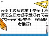 云南中级建筑施工安全工程师怎么报考哪家最好有何要求(云南中级安全工程师报考推荐)