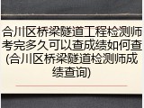 合川区桥梁隧道工程检测师考完多久可以查成绩如何查(合川区桥梁隧道检测师成绩查询)