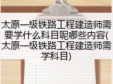 太原一级铁路工程建造师需要学什么科目呢哪些内容(太原一级铁路工程建造师需学科目)