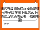 清远五级消防设施操作员证书电子版在哪下载怎么下(清远五级消防证书下载在哪里)