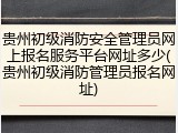 贵州初级消防安全管理员网上报名服务平台网址多少(贵州初级消防管理员报名网址)