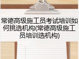 常德高级施工员考试培训如何挑选机构(常德高级施工员培训选机构)