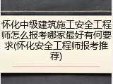 怀化中级建筑施工安全工程师怎么报考哪家最好有何要求(怀化安全工程师报考推荐)