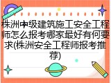 株洲中级建筑施工安全工程师怎么报考哪家最好有何要求(株洲安全工程师报考推荐)