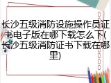 长沙五级消防设施操作员证书电子版在哪下载怎么下(长沙五级消防证书下载在哪里)