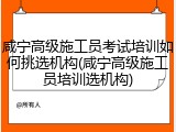 咸宁高级施工员考试培训如何挑选机构(咸宁高级施工员培训选机构)