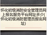 怀化初级消防安全管理员网上报名服务平台网址多少(怀化初级消防管理员报名网址)