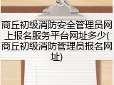 商丘初级消防安全管理员网上报名服务平台网址多少(商丘初级消防管理员报名网址)