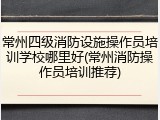 常州四级消防设施操作员培训学校哪里好(常州消防操作员培训推荐)