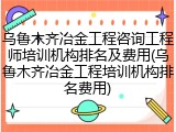 乌鲁木齐冶金工程咨询工程师培训机构排名及费用(乌鲁木齐冶金工程培训机构排名费用)