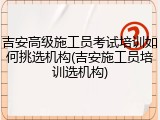 吉安高级施工员考试培训如何挑选机构(吉安施工员培训选机构)