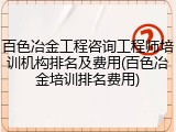 百色冶金工程咨询工程师培训机构排名及费用(百色冶金培训排名费用)