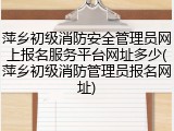萍乡初级消防安全管理员网上报名服务平台网址多少(萍乡初级消防管理员报名网址)