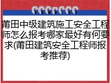 莆田中级建筑施工安全工程师怎么报考哪家最好有何要求(莆田建筑安全工程师报考推荐)