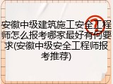 安徽中级建筑施工安全工程师怎么报考哪家最好有何要求(安徽中级安全工程师报考推荐)