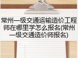 常州一级交通运输造价工程师在哪里学怎么报名(常州一级交通造价师报名)