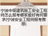 宁波中级建筑施工安全工程师怎么报考哪家最好有何要求(宁波安全工程师报考推荐)
