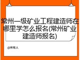常州一级矿业工程建造师在哪里学怎么报名(常州矿业建造师报名)