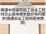 南通中级建筑施工安全工程师怎么报考哪家最好有何要求(南通安全工程师报考推荐)