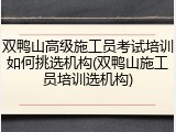 双鸭山高级施工员考试培训如何挑选机构(双鸭山施工员培训选机构)