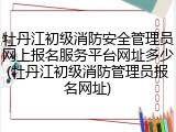 牡丹江初级消防安全管理员网上报名服务平台网址多少(牡丹江初级消防管理员报名网址)