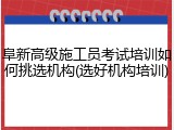 阜新高级施工员考试培训如何挑选机构(选好机构培训)