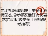 昆明初级建筑施工安全工程师怎么报考哪家最好有何要求(昆明初级安全工程师报考推荐)