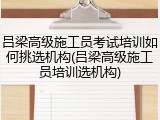 吕梁高级施工员考试培训如何挑选机构(吕梁高级施工员培训选机构)