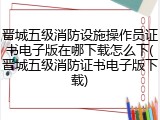 晋城五级消防设施操作员证书电子版在哪下载怎么下(晋城五级消防证书电子版下载)