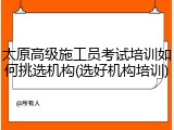 太原高级施工员考试培训如何挑选机构(选好机构培训)