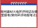 常州建材火电环评师证在哪里报考(常州环评师报考点)