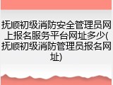 抚顺初级消防安全管理员网上报名服务平台网址多少(抚顺初级消防管理员报名网址)