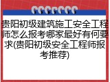 贵阳初级建筑施工安全工程师怎么报考哪家最好有何要求(贵阳初级安全工程师报考推荐)