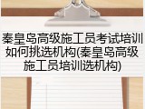 秦皇岛高级施工员考试培训如何挑选机构(秦皇岛高级施工员培训选机构)