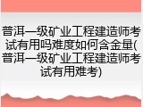 普洱一级矿业工程建造师考试有用吗难度如何含金量(普洱一级矿业工程建造师考试有用难考)