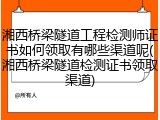 湘西桥梁隧道工程检测师证书如何领取有哪些渠道呢(湘西桥梁隧道检测证书领取渠道)