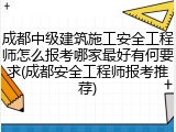 成都中级建筑施工安全工程师怎么报考哪家最好有何要求(成都安全工程师报考推荐)