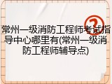 常州一级消防工程师考试指导中心哪里有(常州一级消防工程师辅导点)