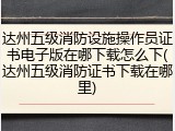 达州五级消防设施操作员证书电子版在哪下载怎么下(达州五级消防证书下载在哪里)