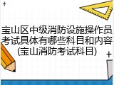 宝山区中级消防设施操作员考试具体有哪些科目和内容(宝山消防考试科目)