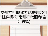 常州护师职称考试培训如何挑选机构(常州护师职称培训选择)